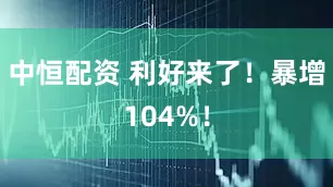 中恒配资 利好来了！暴增104%！