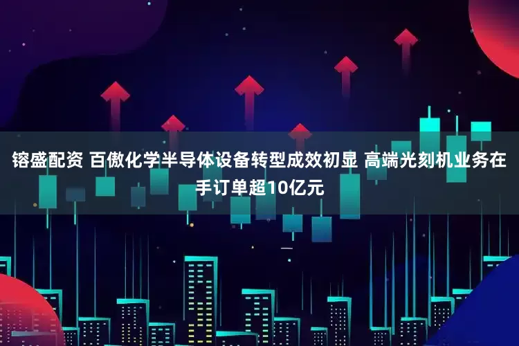 镕盛配资 百傲化学半导体设备转型成效初显 高端光刻机业务在手订单超10亿元
