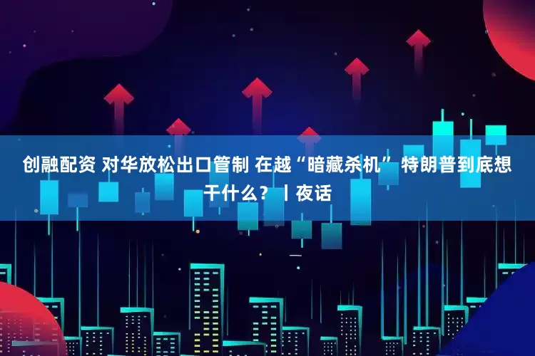创融配资 对华放松出口管制 在越“暗藏杀机” 特朗普到底想干什么？丨夜话