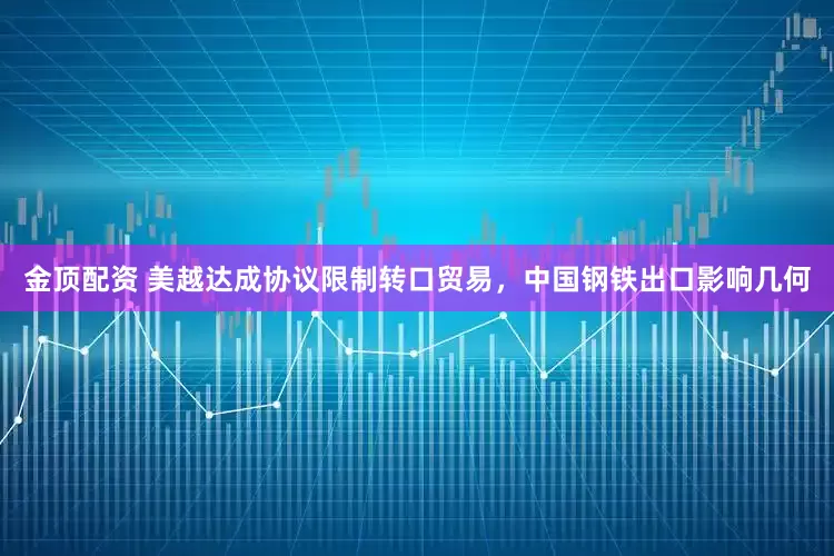 金顶配资 美越达成协议限制转口贸易，中国钢铁出口影响几何