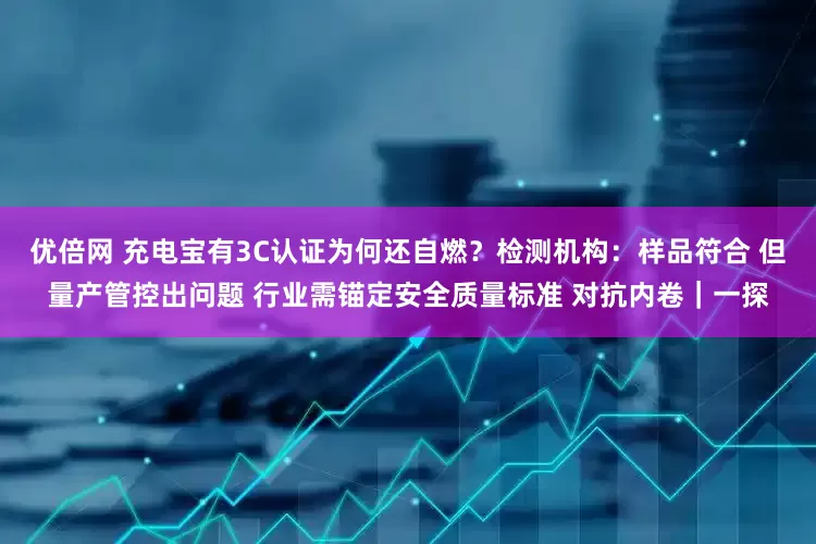优倍网 充电宝有3C认证为何还自燃？检测机构：样品符合 但量产管控出问题 行业需锚定安全质量标准 对抗内卷｜一探
