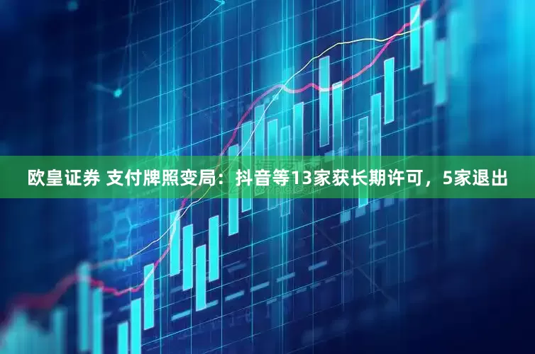 欧皇证券 支付牌照变局：抖音等13家获长期许可，5家退出