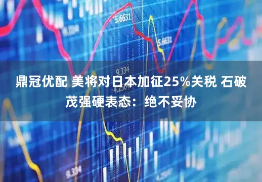 鼎冠优配 美将对日本加征25%关税 石破茂强硬表态：绝不妥协