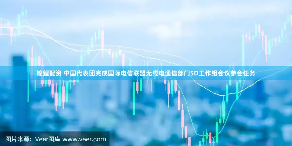 锦鲤配资 中国代表团完成国际电信联盟无线电通信部门5D工作组会议参会任务
