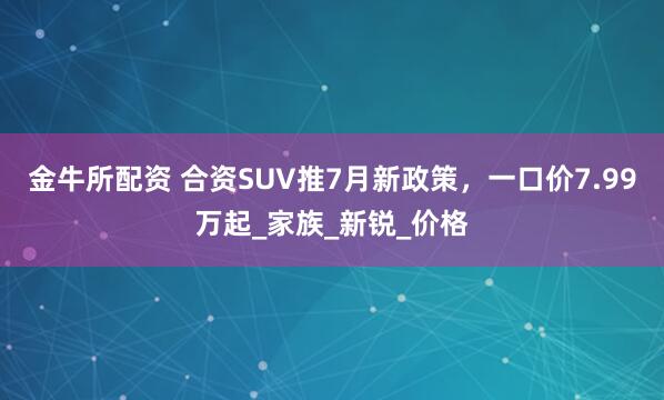 金牛所配资 合资SUV推7月新政策，一口价7.99万起_家族_新锐_价格