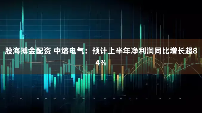 股海搏金配资 中熔电气：预计上半年净利润同比增长超84%