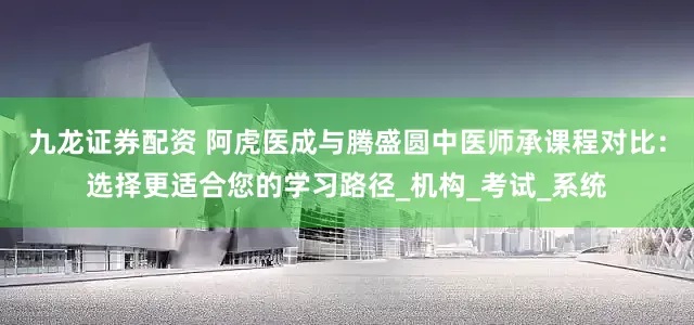九龙证券配资 阿虎医成与腾盛圆中医师承课程对比：选择更适合您的学习路径_机构_考试_系统