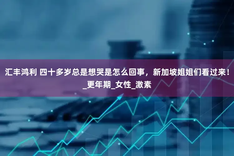 汇丰鸿利 四十多岁总是想哭是怎么回事，新加坡姐姐们看过来！_更年期_女性_激素