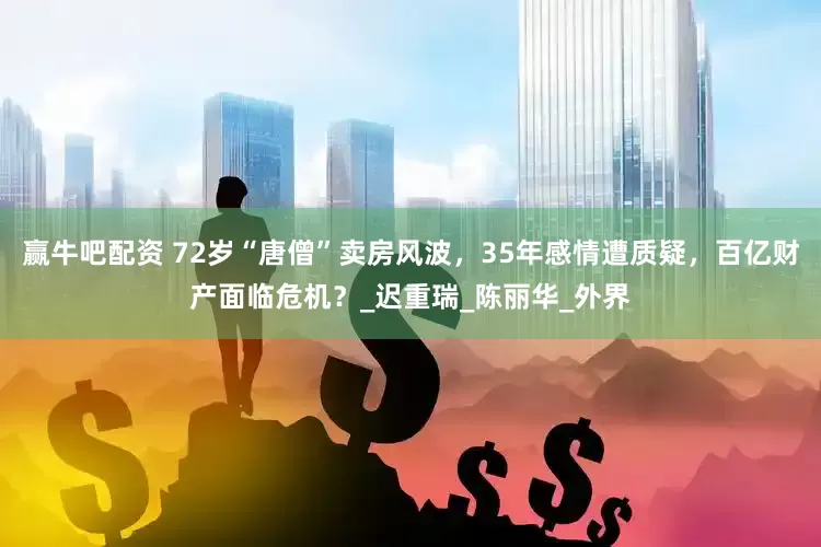 赢牛吧配资 72岁“唐僧”卖房风波，35年感情遭质疑，百亿财产面临危机？_迟重瑞_陈丽华_外界