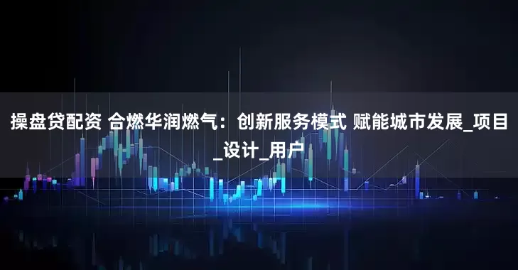 操盘贷配资 合燃华润燃气：创新服务模式 赋能城市发展_项目_设计_用户