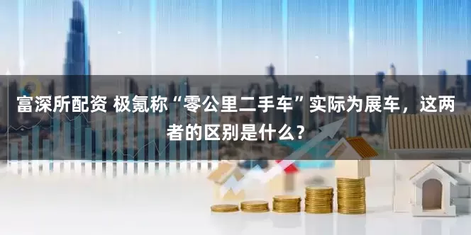 富深所配资 极氪称“零公里二手车”实际为展车，这两者的区别是什么？
