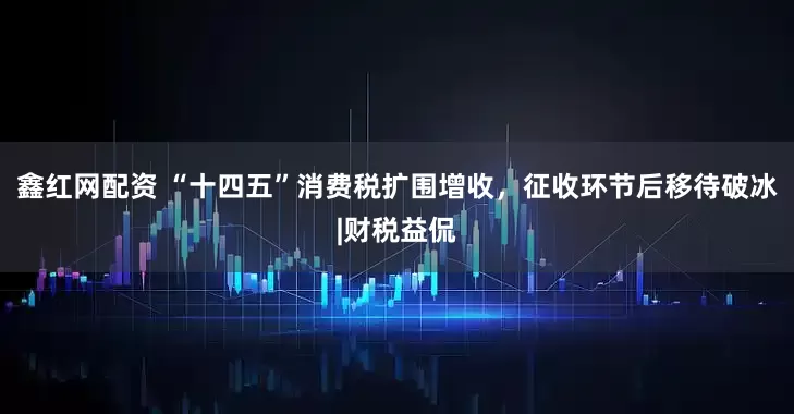 鑫红网配资 “十四五”消费税扩围增收，征收环节后移待破冰|财税益侃
