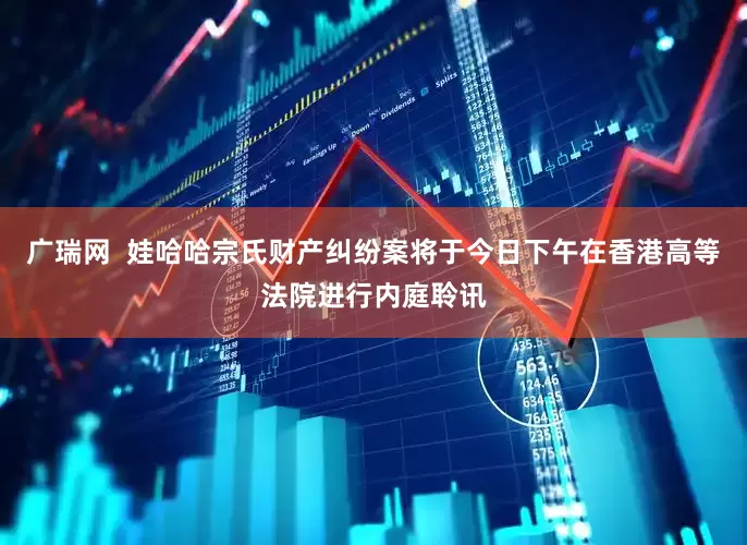 广瑞网  娃哈哈宗氏财产纠纷案将于今日下午在香港高等法院进行内庭聆讯