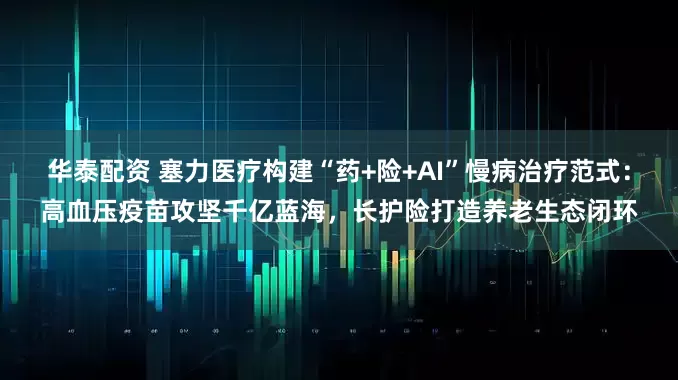 华泰配资 塞力医疗构建“药+险+AI”慢病治疗范式：高血压疫苗攻坚千亿蓝海，长护险打造养老生态闭环
