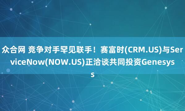 众合网 竞争对手罕见联手！赛富时(CRM.US)与ServiceNow(NOW.US)正洽谈共同投资Genesys