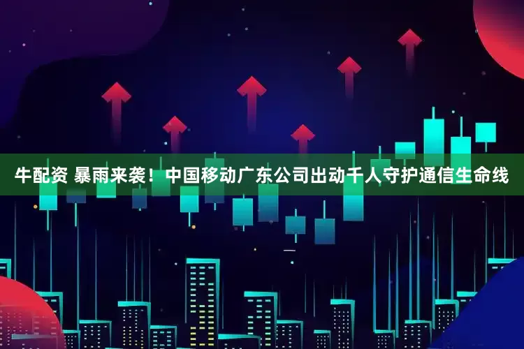 牛配资 暴雨来袭！中国移动广东公司出动千人守护通信生命线