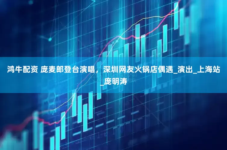 鸿牛配资 庞麦郎登台演唱，深圳网友火锅店偶遇_演出_上海站_庞明涛