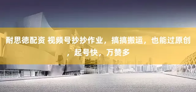 耐思徳配资 视频号抄抄作业，搞搞搬运，也能过原创，起号快，万赞多