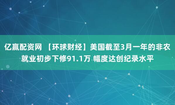 亿赢配资网 【环球财经】美国截至3月一年的非农就业初步下修91.1万 幅度达创纪录水平
