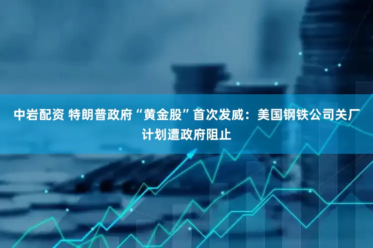 中岩配资 特朗普政府“黄金股”首次发威：美国钢铁公司关厂计划遭政府阻止