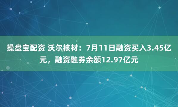 操盘宝配资 沃尔核材：7月11日融资买入3.45亿元，融资融券余额12.97亿元