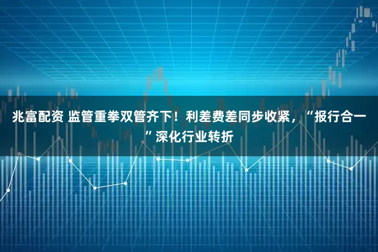 兆富配资 监管重拳双管齐下！利差费差同步收紧，“报行合一”深化行业转折