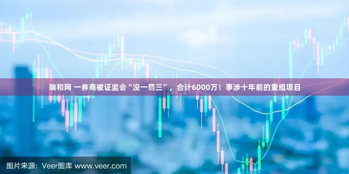 瑞和网 一券商被证监会“没一罚三”，合计6000万！事涉十年前的重组项目