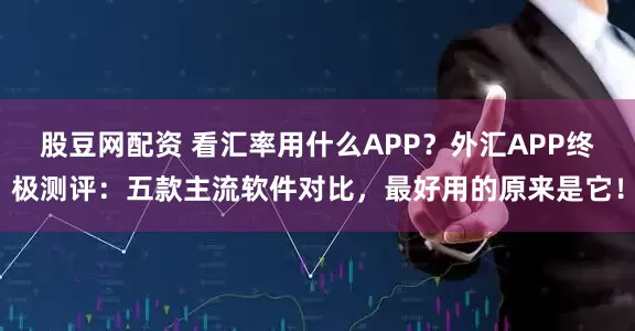 股豆网配资 看汇率用什么APP？外汇APP终极测评：五款主流软件对比，最好用的原来是它！