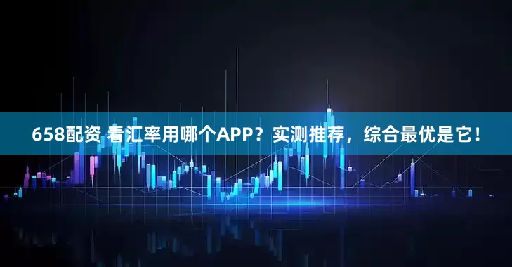 658配资 看汇率用哪个APP？实测推荐，综合最优是它！