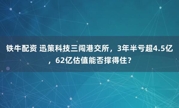铁牛配资 迅策科技三闯港交所，3年半亏超4.5亿，62亿估值能否撑得住？