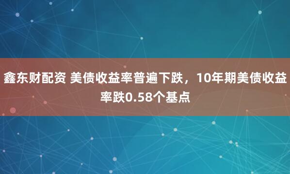 鑫东财配资 美债收益率普遍下跌，10年期美债收益率跌0.58个基点