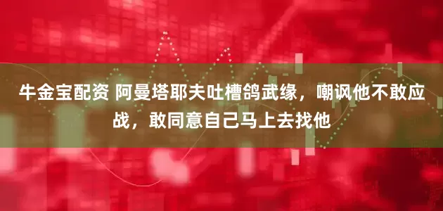 牛金宝配资 阿曼塔耶夫吐槽鸽武缘，嘲讽他不敢应战，敢同意自己马上去找他