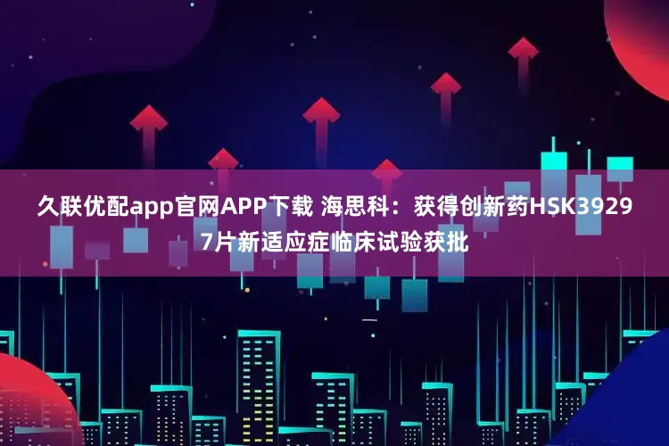 久联优配app官网APP下载 海思科：获得创新药HSK39297片新适应症临床试验获批