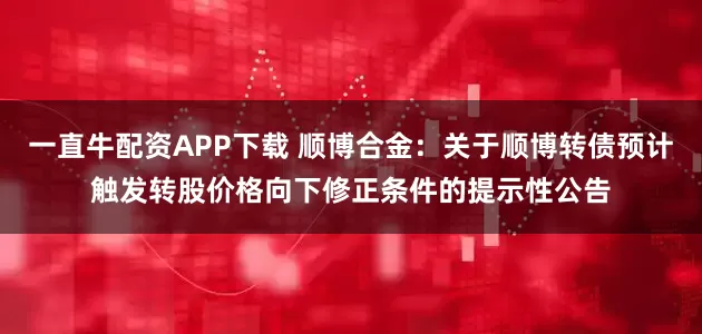一直牛配资APP下载 顺博合金：关于顺博转债预计触发转股价格向下修正条件的提示性公告