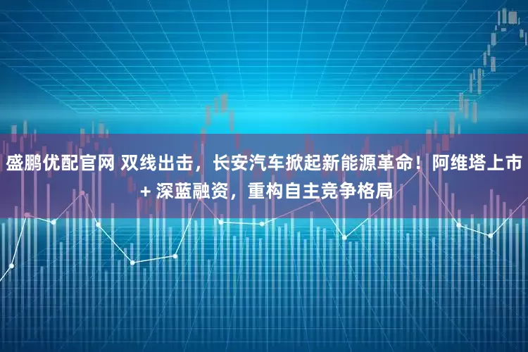 盛鹏优配官网 双线出击，长安汽车掀起新能源革命！阿维塔上市 + 深蓝融资，重构自主竞争格局
