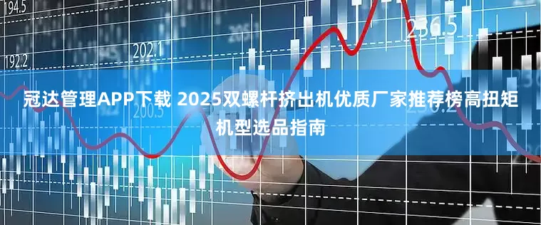 冠达管理APP下载 2025双螺杆挤出机优质厂家推荐榜高扭矩机型选品指南