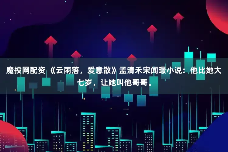 魔投网配资 《云雨落，爱意散》孟清禾宋闻璟小说：他比她大七岁，让她叫他哥哥。