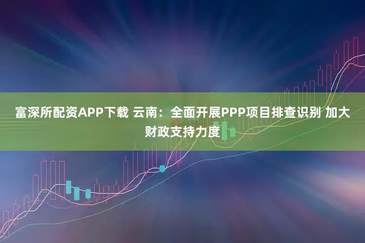 富深所配资APP下载 云南：全面开展PPP项目排查识别 加大财政支持力度