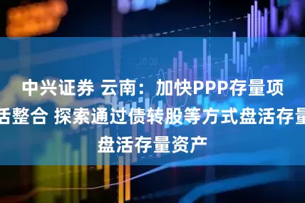 中兴证券 云南：加快PPP存量项目盘活整合 探索通过债转股等方式盘活存量资产