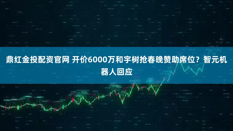鼎红金投配资官网 开价6000万和宇树抢春晚赞助席位？智元机器人回应