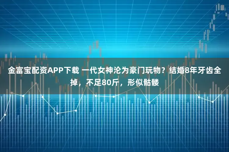 金富宝配资APP下载 一代女神沦为豪门玩物？结婚8年牙齿全掉，不足80斤，形似骷髅