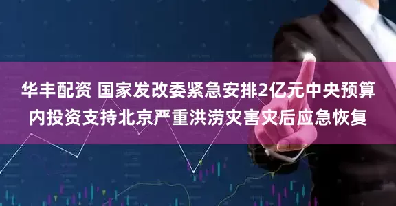华丰配资 国家发改委紧急安排2亿元中央预算内投资支持北京严重洪涝灾害灾后应急恢复